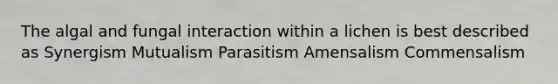 The algal and fungal interaction within a lichen is best described as Synergism Mutualism Parasitism Amensalism Commensalism