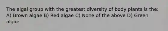 The algal group with the greatest diversity of body plants is the: A) Brown algae B) Red algae C) None of the above D) Green algae