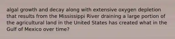 algal growth and decay along with extensive oxygen depletion that results from the Mississippi River draining a large portion of the agricultural land in the United States has created what in the Gulf of Mexico over time?