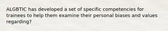 ALGBTIC has developed a set of specific competencies for trainees to help them examine their personal biases and values regarding?