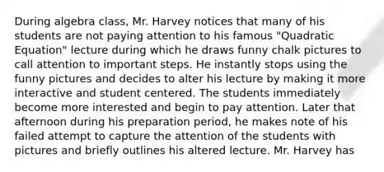 During algebra class, Mr. Harvey notices that many of his students are not paying attention to his famous "Quadratic Equation" lecture during which he draws funny chalk pictures to call attention to important steps. He instantly stops using the funny pictures and decides to alter his lecture by making it more interactive and student centered. The students immediately become more interested and begin to pay attention. Later that afternoon during his preparation period, he makes note of his failed attempt to capture the attention of the students with pictures and briefly outlines his altered lecture. Mr. Harvey has