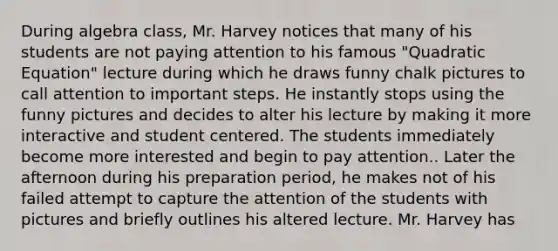 During algebra class, Mr. Harvey notices that many of his students are not paying attention to his famous "Quadratic Equation" lecture during which he draws funny chalk pictures to call attention to important steps. He instantly stops using the funny pictures and decides to alter his lecture by making it more interactive and student centered. The students immediately become more interested and begin to pay attention.. Later the afternoon during his preparation period, he makes not of his failed attempt to capture the attention of the students with pictures and briefly outlines his altered lecture. Mr. Harvey has