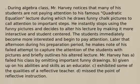 . During algebra class, Mr. Harvey notices that many of his students are not paying attention to his famous "Quadratic Equation" lecture during which he draws funny chalk pictures to call attention to important steps. He instantly stops using the funny pictures and decides to alter his lecture by making it more interactive and student centered. The students immediately become more interested and begin to pay attention. Later that afternoon during his preparation period, he makes note of his failed attempt to capture the attention of the students with pictures and briefly outlines his altered lecture. Mr. Harvey has a) failed his class by omitting important funny drawings. b) given up on his abilities and skills as an educator. c) exhibited some of the qualities of a reflective teacher. d) missed the point of reflective instruction.