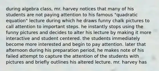 during algebra class, mr. harvey notices that many of his students are not paying attention to his famous "quadratic equation" lecture during which he draws funny chalk pictures to call attention to important steps. he instantly stops using the funny pictures and decides to alter his lecture by making it more interactive and student centered. the students immediately become more interested and begin to pay attention. later that afternoon during his preparation period, he makes note of his failed attempt to capture the attention of the students with pictures and briefly outlines his altered lecture. mr. harvey has