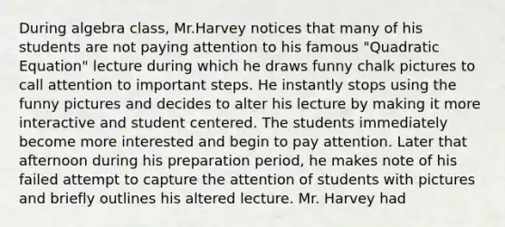 During algebra class, Mr.Harvey notices that many of his students are not paying attention to his famous "Quadratic Equation" lecture during which he draws funny chalk pictures to call attention to important steps. He instantly stops using the funny pictures and decides to alter his lecture by making it more interactive and student centered. The students immediately become more interested and begin to pay attention. Later that afternoon during his preparation period, he makes note of his failed attempt to capture the attention of students with pictures and briefly outlines his altered lecture. Mr. Harvey had