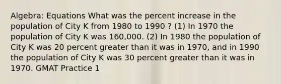 Algebra: Equations What was the percent increase in the population of City K from 1980 to 1990 ? (1) In 1970 the population of City K was 160,000. (2) In 1980 the population of City K was 20 percent greater than it was in 1970, and in 1990 the population of City K was 30 percent greater than it was in 1970. GMAT Practice 1