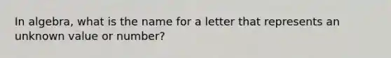 In algebra, what is the name for a letter that represents an unknown value or number?