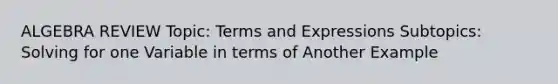 ALGEBRA REVIEW Topic: Terms and Expressions Subtopics: Solving for one Variable in terms of Another Example