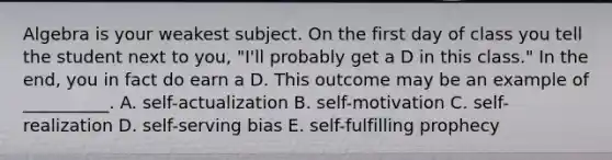 Algebra is your weakest subject. On the first day of class you tell the student next to you, "I'll probably get a D in this class." In the end, you in fact do earn a D. This outcome may be an example of __________. A. self-actualization B. self-motivation C. self-realization D. self-serving bias E. self-fulfilling prophecy