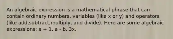 An algebraic expression is a mathematical phrase that can contain ordinary numbers, variables (like x or y) and operators (like add,subtract,multiply, and divide). Here are some algebraic expressions: a + 1. a - b. 3x.