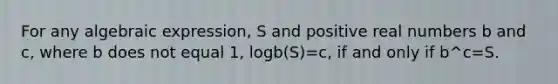 For any algebraic expression, S and positive real numbers b and c, where b does not equal 1, logb(S)=c, if and only if b^c=S.