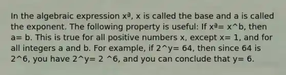 In the algebraic expression xª, x is called the base and a is called the exponent. The following property is useful: If xª= x^b, then a= b. This is true for all positive numbers x, except x= 1, and for all integers a and b. For example, if 2^y= 64, then since 64 is 2^6, you have 2^y= 2 ^6, and you can conclude that y= 6.