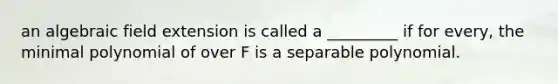 an algebraic field extension is called a _________ if for every, the minimal polynomial of over F is a separable polynomial.