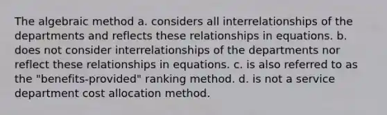 The algebraic method a. considers all interrelationships of the departments and reflects these relationships in equations. b. does not consider interrelationships of the departments nor reflect these relationships in equations. c. is also referred to as the "benefits-provided" ranking method. d. is not a service department cost allocation method.