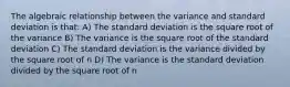 The algebraic relationship between the variance and standard deviation is that: A) The standard deviation is the square root of the variance B) The variance is the square root of the standard deviation C) The standard deviation is the variance divided by the square root of n D) The variance is the standard deviation divided by the square root of n