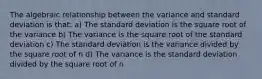 The algebraic relationship between the variance and standard deviation is that: a) The standard deviation is the square root of the variance b) The variance is the square root of the standard deviation c) The standard deviation is the variance divided by the square root of n d) The variance is the standard deviation divided by the square root of n