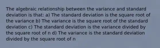 The algebraic relationship between the variance and standard deviation is that: a) The standard deviation is the square root of the variance b) The variance is the square root of the standard deviation c) The standard deviation is the variance divided by the square root of n d) The variance is the standard deviation divided by the square root of n