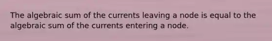 The algebraic sum of the currents leaving a node is equal to the algebraic sum of the currents entering a node.