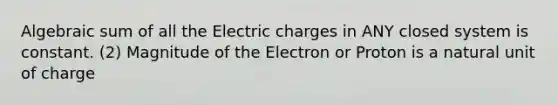 Algebraic sum of all the Electric charges in ANY closed system is constant. (2) Magnitude of the Electron or Proton is a natural unit of charge