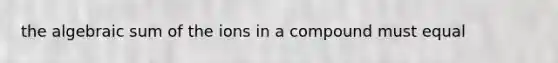 the algebraic sum of the ions in a compound must equal