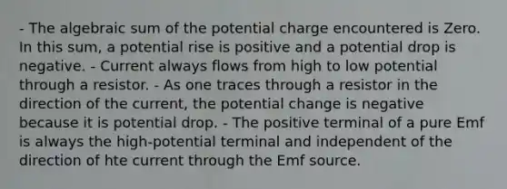 - The algebraic sum of the potential charge encountered is Zero. In this sum, a potential rise is positive and a potential drop is negative. - Current always flows from high to low potential through a resistor. - As one traces through a resistor in the direction of the current, the potential change is negative because it is potential drop. - The positive terminal of a pure Emf is always the high-potential terminal and independent of the direction of hte current through the Emf source.