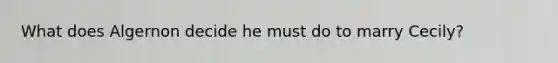 What does Algernon decide he must do to marry Cecily?