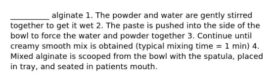 __________ alginate 1. The powder and water are gently stirred together to get it wet 2. The paste is pushed into the side of the bowl to force the water and powder together 3. Continue until creamy smooth mix is obtained (typical mixing time = 1 min) 4. Mixed alginate is scooped from the bowl with the spatula, placed in tray, and seated in patients mouth.