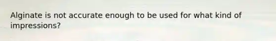 Alginate is not accurate enough to be used for what kind of impressions?