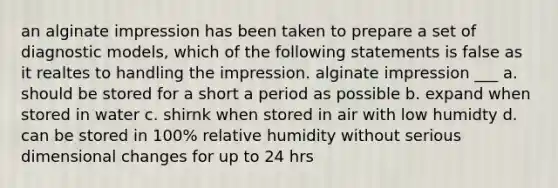 an alginate impression has been taken to prepare a set of diagnostic models, which of the following statements is false as it realtes to handling the impression. alginate impression ___ a. should be stored for a short a period as possible b. expand when stored in water c. shirnk when stored in air with low humidty d. can be stored in 100% relative humidity without serious dimensional changes for up to 24 hrs