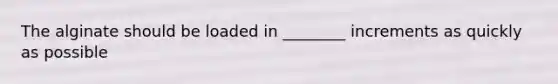 The alginate should be loaded in ________ increments as quickly as possible