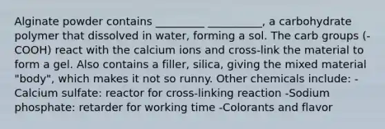 Alginate powder contains _________ __________, a carbohydrate polymer that dissolved in water, forming a sol. The carb groups (-COOH) react with the calcium ions and cross-link the material to form a gel. Also contains a filler, silica, giving the mixed material "body", which makes it not so runny. Other chemicals include: -Calcium sulfate: reactor for cross-linking reaction -Sodium phosphate: retarder for working time -Colorants and flavor