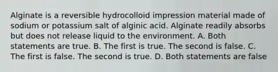 Alginate is a reversible hydrocolloid impression material made of sodium or potassium salt of alginic acid. Alginate readily absorbs but does not release liquid to the environment. A. Both statements are true. B. The first is true. The second is false. C. The first is false. The second is true. D. Both statements are false