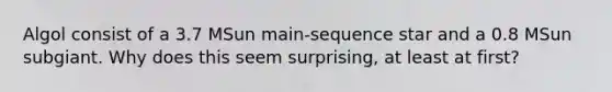 Algol consist of a 3.7 MSun main-sequence star and a 0.8 MSun subgiant. Why does this seem surprising, at least at first?