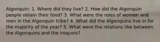 Algonquin: 1. Where did they live? 2. How did the Algonquin people obtain their food? 3. What were the roles of women and men in the Algonquin tribe? 4. What did the Algonquins live in for the majority of the year? 5. What were the relations like between the Algonquins and the Iroquois?