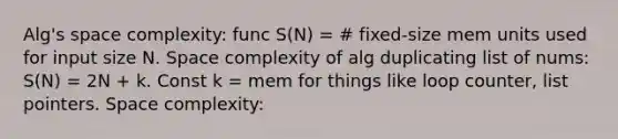 Alg's space complexity: func S(N) = # fixed-size mem units used for input size N. Space complexity of alg duplicating list of nums: S(N) = 2N + k. Const k = mem for things like loop counter, list pointers. Space complexity: