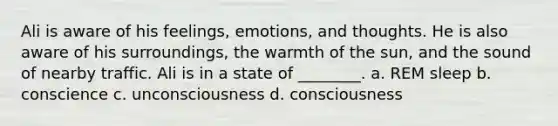 Ali is aware of his feelings, emotions, and thoughts. He is also aware of his surroundings, the warmth of the sun, and the sound of nearby traffic. Ali is in a state of ________. a. REM sleep b. conscience c. unconsciousness d. consciousness