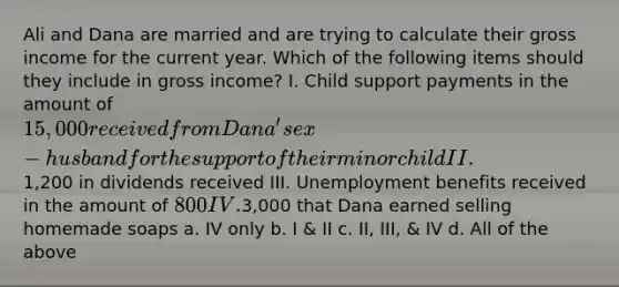 Ali and Dana are married and are trying to calculate their gross income for the current year. Which of the following items should they include in gross income? I. Child support payments in the amount of 15,000 received from Dana's ex-husband for the support of their minor child II.1,200 in dividends received III. Unemployment benefits received in the amount of 800 IV.3,000 that Dana earned selling homemade soaps a. IV only b. I & II c. II, III, & IV d. All of the above