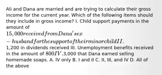 Ali and Dana are married and are trying to calculate their gross income for the current year. Which of the following items should they include in gross income? I. Child support payments in the amount of 15,000 received from Dana's ex-husband for the support of their minor child II.1,200 in dividends received III. Unemployment benefits received in the amount of 800 IV.3,000 that Dana earned selling homemade soaps. A. IV only B. I and II C. II, III, and IV D. All of the above