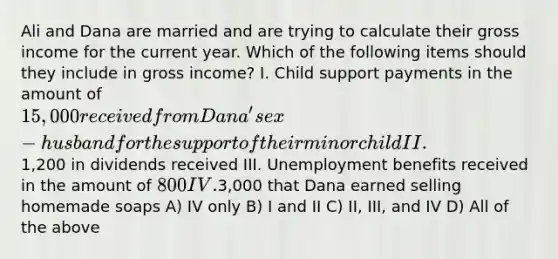 Ali and Dana are married and are trying to calculate their gross income for the current year. Which of the following items should they include in gross income? I. Child support payments in the amount of 15,000 received from Dana's ex-husband for the support of their minor child II.1,200 in dividends received III. Unemployment benefits received in the amount of 800 IV.3,000 that Dana earned selling homemade soaps A) IV only B) I and II C) II, III, and IV D) All of the above