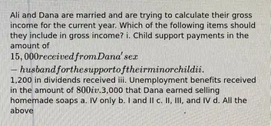 Ali and Dana are married and are trying to calculate their gross income for the current year. Which of the following items should they include in gross income? i. Child support payments in the amount of 15,000 received from Dana's ex-husband for the support of their minor child ii.1,200 in dividends received iii. Unemployment benefits received in the amount of 800 iv.3,000 that Dana earned selling homemade soaps a. IV only b. I and II c. II, III, and IV d. All the above