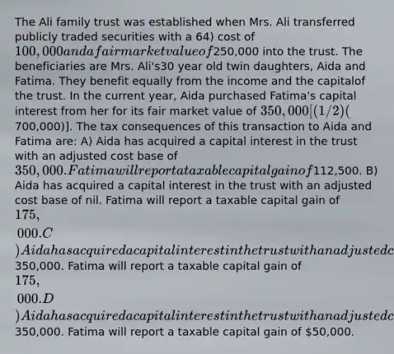 The Ali family trust was established when Mrs. Ali transferred publicly traded securities with a 64) cost of 100,000 and a fair market value of250,000 into the trust. The beneficiaries are Mrs. Ali's30 year old twin daughters, Aida and Fatima. They benefit equally from the income and the capitalof the trust. In the current year, Aida purchased Fatima's capital interest from her for its fair market value of 350,000 [(1/2)(700,000)]. The tax consequences of this transaction to Aida and Fatima are: A) Aida has acquired a capital interest in the trust with an adjusted cost base of 350,000. Fatima will report a taxable capital gain of112,500. B) Aida has acquired a capital interest in the trust with an adjusted cost base of nil. Fatima will report a taxable capital gain of 175,000. C) Aida has acquired a capital interest in the trust with an adjusted cost base of350,000. Fatima will report a taxable capital gain of 175,000. D) Aida has acquired a capital interest in the trust with an adjusted cost base of350,000. Fatima will report a taxable capital gain of 50,000.