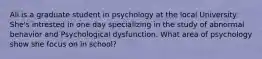 Ali is a graduate student in psychology at the local University. She's intrested in one day specializing in the study of abnormal behavior and Psychological dysfunction. What area of psychology show she focus on in school?