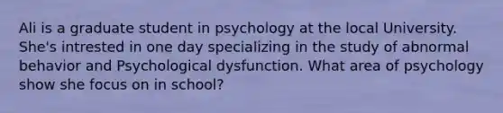 Ali is a graduate student in psychology at the local University. She's intrested in one day specializing in the study of abnormal behavior and Psychological dysfunction. What area of psychology show she focus on in school?