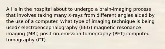 Ali is in the hospital about to undergo a brain-imaging process that involves taking many X-rays from different angles aided by the use of a computer. What type of imaging technique is being used? electroencephalography (EEG) magnetic resonance imaging (MRI) positron-emission tomography (PET) computed tomography (CT)