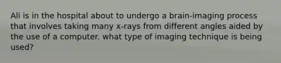 Ali is in the hospital about to undergo a brain-imaging process that involves taking many x-rays from different angles aided by the use of a computer. what type of imaging technique is being used?