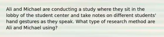 Ali and Michael are conducting a study where they sit in the lobby of the student center and take notes on different students' hand gestures as they speak. What type of research method are Ali and Michael using?