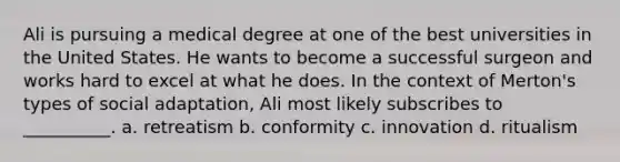 Ali is pursuing a medical degree at one of the best universities in the United States. He wants to become a successful surgeon and works hard to excel at what he does. In the context of Merton's types of social adaptation, Ali most likely subscribes to __________. a. retreatism b. conformity c. innovation d. ritualism