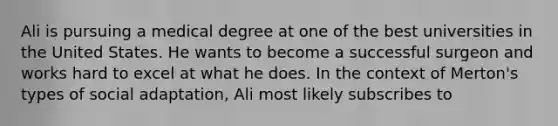 Ali is pursuing a medical degree at one of the best universities in the United States. He wants to become a successful surgeon and works hard to excel at what he does. In the context of Merton's types of social adaptation, Ali most likely subscribes to