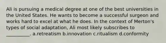 Ali is pursuing a medical degree at one of the best universities in the United States. He wants to become a successful surgeon and works hard to excel at what he does. In the context of Merton's types of social adaptation, Ali most likely subscribes to __________. a.retreatism b.innovation c.ritualism d.conformity