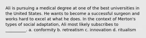 Ali is pursuing a medical degree at one of the best universities in the United States. He wants to become a successful surgeon and works hard to excel at what he does. In the context of Merton's types of social adaptation, Ali most likely subscribes to __________. a. conformity b. retreatism c. innovation d. ritualism